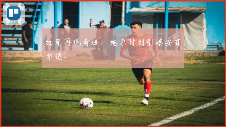 红军再现奇迹，绝杀时刻引爆安菲尔德！