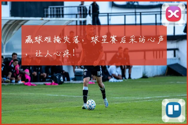 赢球难掩失落，球星赛后采访心声，让人心疼！