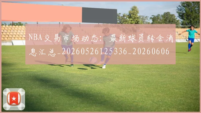 NBA交易市场动态:最新球员转会消息汇总_20260526125336_20260606165604