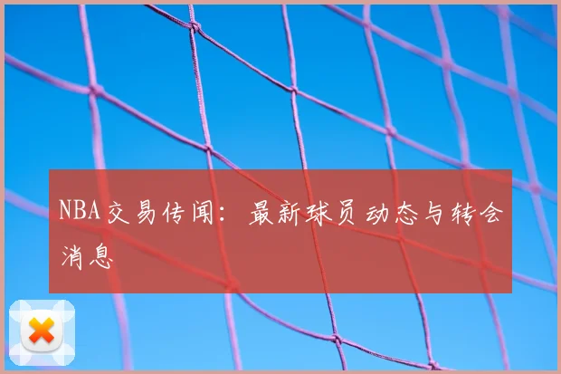NBA交易传闻:最新球员动态与转会消息